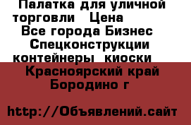 Палатка для уличной торговли › Цена ­ 6 000 - Все города Бизнес » Спецконструкции, контейнеры, киоски   . Красноярский край,Бородино г.